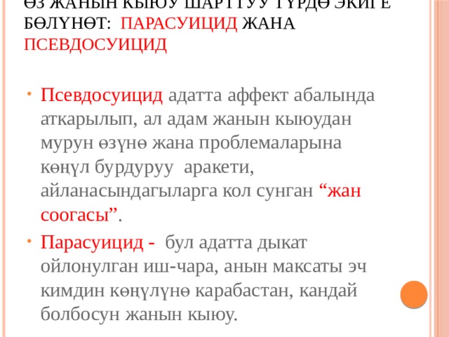 Өз жанын кыюу шарттуу түрдө экиге бөлүнөт:   ПАРАСУИЦИД  жана ПСЕВДОСУИЦИД   Псевдосуицид адатта аффект абалында аткарылып, ал адам жанын кыюудан мурун өзүнө жана проблемаларына көңүл бурдуруу аракети, айланасындагыларга кол сунган “жан соогасы” . Парасуицид - бул адатта дыкат ойлонулган иш-чара, анын максаты эч кимдин көңүлүнө карабастан, кандай болбосун жанын кыюу. 
