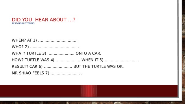  DID YOU  HEAR ABOUT …?  Reading&listening   When? At 1) …............................ . Who? 2) …................................... . What? Turtle 3) …................... onto a car. How? Turtle was 4) …..................when it 5)…........................ . Result? Car 6) ….................... but the turtle was OK. Mr Shiao feels 7) …..................... . 