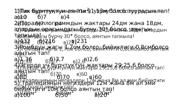 1)Тик бурчтуктун аянты 91 13м болсо туурасын тап!  а)10 б)7 в)4  2)Паралеллограммдын жактары 24дм жана 18дм, алардын арасындагы бурчу 30* болсо, аянтын тапкыла!  а)432 б)216 в)231  3)Ромбдун жагы 1,7см болсо, бийиктиги 0,8смболсо аянтын тап!  а)1,36 б)3,7 в)2,6  4)Эгерде уч бурчтуктун жактары 29;25,6 болсо аянтын тап!  а)80 б)70 в)60  5) Трапециянын негиздери 12м жана 8м ал эми бийиктиги 10м болсо аянтын тап!  а)100 б)50 в)20   