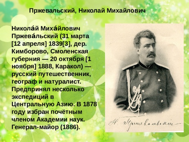  Пржевальский, Николай Михайлович Никола́й Миха́йлович Пржева́льский (31 марта [12 апреля] 1839[3], дер. Кимборово, Смоленская губерния — 20 октября [1 ноября] 1888, Каракол) — русский путешественник, географ и натуралист. Предпринял несколько экспедиций в Центральную Азию. В 1878 году избран почётным членом Академии наук. Генерал-майор (1886). 