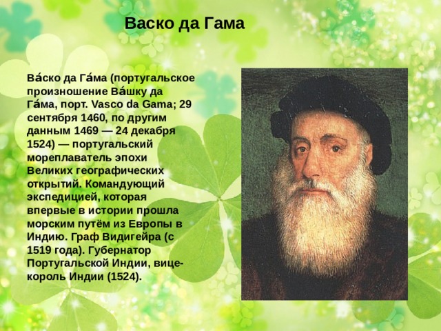 Васко да Гама Ва́ско да Га́ма (португальское произношение Ва́шку да Га́ма, порт. Vasco da Gama; 29 сентября 1460, по другим данным 1469 — 24 декабря 1524) — португальский мореплаватель эпохи Великих географических открытий. Командующий экспедицией, которая впервые в истории прошла морским путём из Европы в Индию. Граф Видигейра (с 1519 года). Губернатор Португальской Индии, вице-король Индии (1524). 