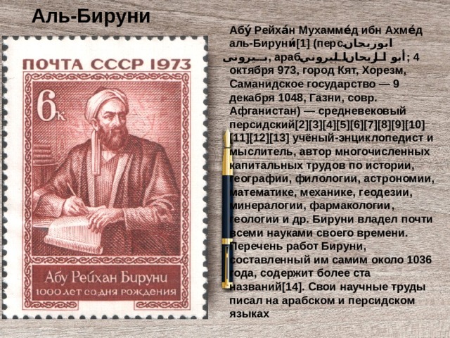 Аль-Бируни Абу́ Рейха́н Мухамме́д ибн Ахме́д аль-Бируни́[1] (перс. ابوریحان بیرونی ‎ , араб. أبو الريحان البيروني ‎ ; 4 октября 973, город Кят, Хорезм, Саманидское государство — 9 декабря 1048, Газни, совр. Афганистан) — средневековый персидский[2][3][4][5][6][7][8][9][10][11][12][13] учёный-энциклопедист и мыслитель, автор многочисленных капитальных трудов по истории, географии, филологии, астрономии, математике, механике, геодезии, минералогии, фармакологии, геологии и др. Бируни владел почти всеми науками своего времени. Перечень работ Бируни, составленный им самим около 1036 года, содержит более ста названий[14]. Свои научные труды писал на арабском и персидском языках 