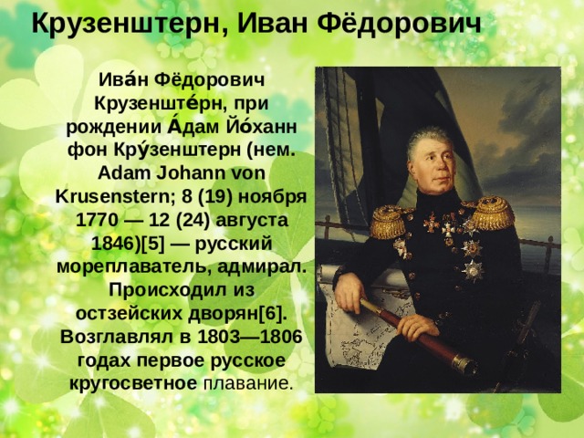 Крузенштерн, Иван Фёдорович     Ива́н Фёдорович Крузенште́рн, при рождении А́дам Йо́ханн фон Кру́зенштерн (нем. Adam Johann von Krusenstern; 8 (19) ноября 1770 — 12 (24) августа 1846)[5] — русский мореплаватель, адмирал. Происходил из остзейских дворян[6]. Возглавлял в 1803—1806 годах первое русское кругосветное плавание. 