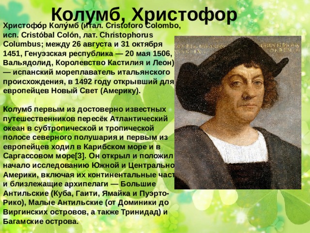 Колумб, Христофор Христофо́р Колу́мб (итал. Cristoforo Colombo, исп. Cristóbal Colón, лат. Christophorus Columbus; между 26 августа и 31 октября 1451, Генуэзская республика — 20 мая 1506, Вальядолид, Королевство Кастилия и Леон) — испанский мореплаватель итальянского происхождения, в 1492 году открывший для европейцев Новый Свет (Америку).  Колумб первым из достоверно известных путешественников пересёк Атлантический океан в субтропической и тропической полосе северного полушария и первым из европейцев ходил в Карибском море и в Саргассовом море[3]. Он открыл и положил начало исследованию Южной и Центральной Америки, включая их континентальные части и близлежащие архипелаги — Большие Антильские (Куба, Гаити, Ямайка и Пуэрто-Рико), Малые Антильские (от Доминики до Виргинских островов, а также Тринидад) и Багамские острова.   