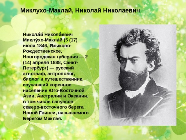 Миклухо-Маклай, Николай Николаевич Никола́й Никола́евич Миклу́хо-Макла́й (5 (17) июля 1846, Языково-Рождественское, Новгородская губерния — 2 (14) апреля 1888, Санкт-Петербург) — русский этнограф, антрополог, биолог и путешественник, изучавший коренное население Юго-Восточной Азии, Австралии и Океании, в том числе папуасов северо-восточного берега Новой Гвинеи, называемого Берегом Маклая. 
