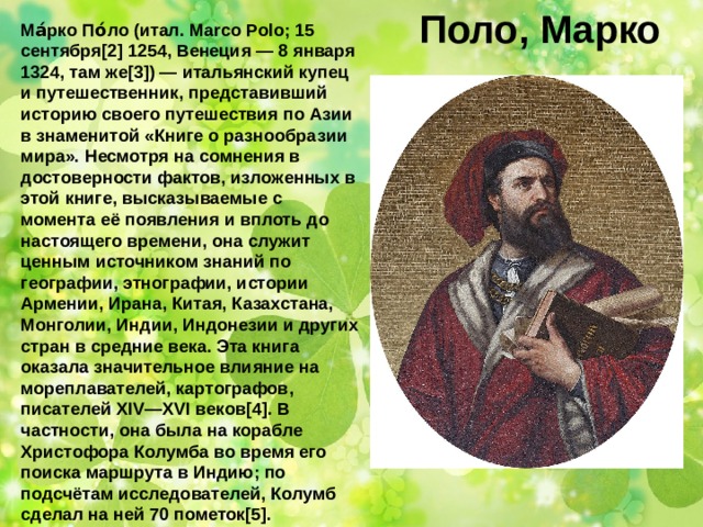Поло, Марко Ма́рко По́ло (итал. Marco Polo; 15 сентября[2] 1254, Венеция — 8 января 1324, там же[3]) — итальянский купец и путешественник, представивший историю своего путешествия по Азии в знаменитой «Книге о разнообразии мира». Несмотря на сомнения в достоверности фактов, изложенных в этой книге, высказываемые с момента её появления и вплоть до настоящего времени, она служит ценным источником знаний по географии, этнографии, истории Армении, Ирана, Китая, Казахстана, Монголии, Индии, Индонезии и других стран в средние века. Эта книга оказала значительное влияние на мореплавателей, картографов, писателей XIV—XVI веков[4]. В частности, она была на корабле Христофора Колумба во время его поиска маршрута в Индию; по подсчётам исследователей, Колумб сделал на ней 70 пометок[5]. 