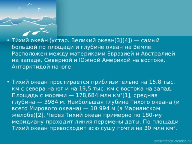 Ти́хий океа́н (устар. Великий океан[3][4]) — самый большой по площади и глубине океан на Земле. Расположен между материками Евразией и Австралией на западе, Северной и Южной Америкой на востоке, Антарктидой на юге. Тихий океан простирается приблизительно на 15,8 тыс. км с севера на юг и на 19,5 тыс. км с востока на запад. Площадь с морями — 178,684 млн км²[1], средняя глубина — 3984 м. Наибольшая глубина Тихого океана (и всего Мирового океана) — 10 994 м (в Марианском жёлобе)[2]. Через Тихий океан примерно по 180-му меридиану проходит линия перемены даты. По площади Тихий океан превосходит всю сушу почти на 30 млн км². 
