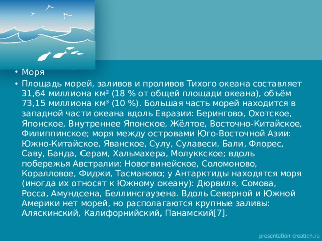 Моря Площадь морей, заливов и проливов Тихого океана составляет 31,64 миллиона км² (18 % от общей площади океана), объём 73,15 миллиона км³ (10 %). Большая часть морей находится в западной части океана вдоль Евразии: Берингово, Охотское, Японское, Внутреннее Японское, Жёлтое, Восточно-Китайское, Филиппинское; моря между островами Юго-Восточной Азии: Южно-Китайское, Яванское, Сулу, Сулавеси, Бали, Флорес, Саву, Банда, Серам, Хальмахера, Молуккское; вдоль побережья Австралии: Новогвинейское, Соломоново, Коралловое, Фиджи, Тасманово; у Антарктиды находятся моря (иногда их относят к Южному океану): Дюрвиля, Сомова, Росса, Амундсена, Беллинсгаузена. Вдоль Северной и Южной Америки нет морей, но располагаются крупные заливы: Аляскинский, Калифорнийский, Панамский[7]. 