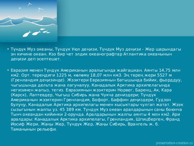 Түндүк Муз океаны, Түндүк Уюл деңизи, Түндүк Муз деңизи - Жер шарындагы эн кичине океан. Кээ бир чет элдик океанографтар Атлантика океанынын деңизи деп эсептешет. Евразия менен Түндүк Американын аралыгында жайгашкан. Аянты 14,75 млн км2. Орт. тереңдиги 1225 м, көлөмү 18,07 млн км3. Эң терең жери 5527 м (Гренландия деңизинде). Жээктери Евразиянын батышында бийик, фьорддуу, чыгышында дельта жана лагуналуу, Канадалык Арктика архипелагында негизинен жапыз, тегиз. Евразиянын жээктерин Норвег, Баренц, Ак, Kapa (Карск), Лаптевдер, Чыгыш Сибирь жана Чукча дениздери; Түндүк Американын жээктерин Гренландия, Бофорт, Баффин деңиздери, Гудзон булуңу, Канадалык Арктика архипелагы менен кысыктары чулгап жатат. Жээк сызыгынын жалпы уз. 45 389 км. Түндүк Муз океан аралдарынын саны боюнча Тынч океандан кийинки 2-орунда. Аралдарынын жалпы аянты 4 млн км2. йри аралдары: Канадалык Арктика архипелагы, Гренландия, Шпицберген, Франд Иосиф Жери, Жаңы Жер, Түндүк Жер, Жаңы Сибирь, Врангель ж. б. Таманынын рельефи. 