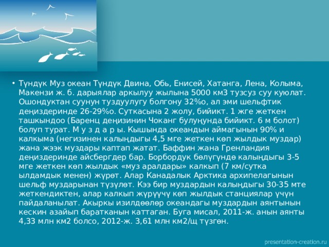 Түндүк Муз океан Түндүк Двина, Обь, Енисей, Хатанга, Лена, Колыма, Макензи ж. б. дарыялар аркылуу жылына 5000 км3 тузсуз суу куюлат. Ошондуктан суунун туздуулугу болгону 32%о, ал эми шельфтик деңиздеринде 26-29%о. Суткасына 2 жолу, бийикт. 1 жге жеткен ташкындоо (Баренц деңизинин Чоканг булуңунда бийикт. 6 м болот) болуп турат. М у з д а р ы. Кышында океандын аймагынын 90% и калкыма (негизинен калыңдыгы 4,5 мге жеткен көп жылдык муздар) жана жээк муздары каптап жатат. Баффин жана Гренландия деңиздеринде айсбергдер бар. Борбордук бөлүгүндө калыңдыгы 3-5 мге жеткен көп жылдык «муз аралдары» калкып (7 км/сутка ылдамдык менен) жүрөт. Алар Канадалык Арктика архипелагынын шельф муздарынан түзүлөт. Кээ бир муздардын калыңдыгы 30-35 мте жеткендиктен, алар калкып жүрүүчү көп жылдык станциялар үчүн пайдаланылат. Акыркы изилдөөлөр океандагы муздардын аянтынын кескин азайып баратканын каттаган. Буга мисал, 2011-ж. анын аянты 4,33 млн км2 болсо, 2012-ж. 3,61 млн км2/щ түзгөн. 