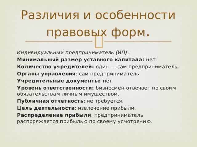 Различия и особенности правовых форм . Индивидуальный предприниматель (ИП). Минимальный размер уставного капитала: нет. Количество учредителей: один — сам предприниматель. Органы управления : сам предприниматель. Учредительные документы: нет. Уровень ответственности: бизнесмен отвечает по своим обязательствам личным имуществом. Публичная отчетность : не требуется. Цель деятельности : извлечение прибыли. Распределение прибыли : предприниматель распоряжается прибылью по своему усмотрению. 