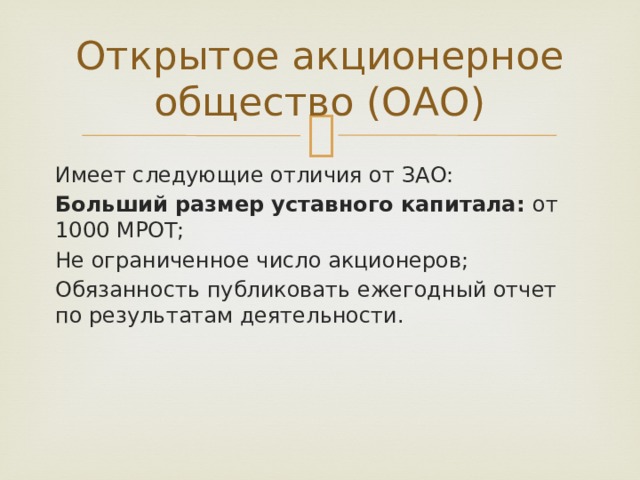 Открытое акционерное общество (ОАО) Имеет следующие отличия от ЗАО: Больший размер уставного капитала: от 1000 МРОТ; Не ограниченное число акционеров; Обязанность публиковать ежегодный отчет по результатам деятельности. 