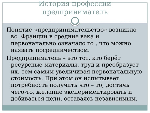 История профессии предприниматель Понятие «предпринимательство» возникло во Франции в средние века и первоначально означало то , что можно назвать посредничеством. Предприниматель – это тот, кто берёт ресурсные материалы, труд и преобразует их, тем самым увеличивая первоначальную стоимость. При этом он испытывает потребность получить что – то, достичь чего-то, желание экспериментировать и добиваться цели, оставаясь независимым . 