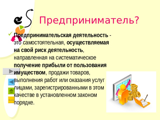  Предприниматель? Предпринимательская деятельность - это самостоятельная, осуществляемая на свой риск деятельность , направленная на систематическое получение прибыли от пользования имуществом , продажи товаров, выполнения работ или оказания услуг лицами, зарегистрированными в этом качестве в установленном законом порядке. 