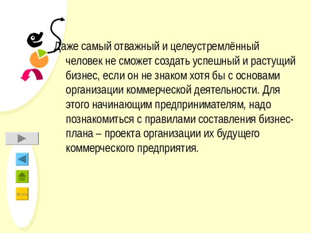 Даже самый отважный и целеустремлённый человек не сможет создать успешный и растущий бизнес, если он не знаком хотя бы с основами организации коммерческой деятельности. Для этого начинающим предпринимателям, надо познакомиться с правилами составления бизнес-плана – проекта организации их будущего коммерческого предприятия. 