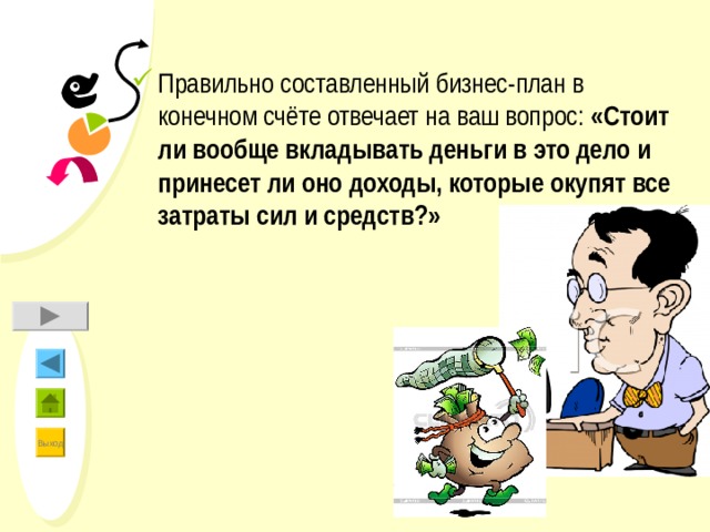 Правильно составленный бизнес-план в конечном счёте отвечает на ваш вопрос: «Стоит ли вообще вкладывать деньги в это дело и принесет ли оно доходы, которые окупят все затраты сил и средств?» 