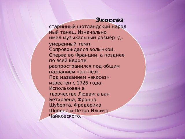  Экоссез   старинный шотландский народный танец. Изначально имел музыкальный размер  3 / 4 , умеренный темп. Сопровождался волынкой. Сперва во Франции, а позднее по всей Европе распространился под общим названием «англез». Под названием «экосез» известен с 1726 года. Использован в творчестве Людвига ван Бетховена, Франца Шуберта, Фредерика Шопена и Петра Ильича Чайковского. 