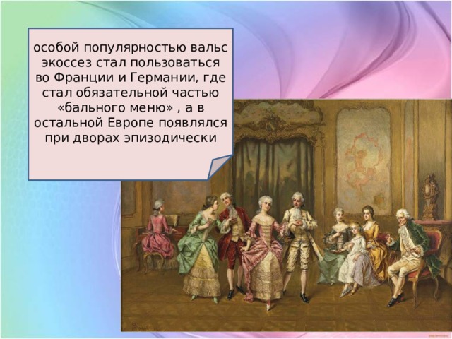 особой популярностью вальс экоссез стал пользоваться во Франции и Германии, где стал обязательной частью «бального меню» , а в остальной Европе появлялся при дворах эпизодически 