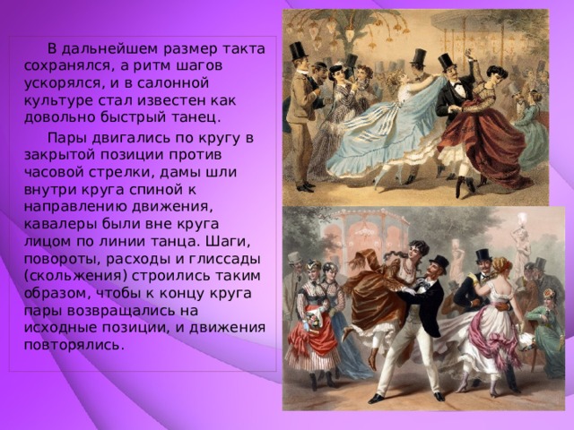  В дальнейшем размер такта сохранялся, а ритм шагов ускорялся, и в салонной культуре стал известен как довольно быстрый танец.  Пары двигались по кругу в закрытой позиции против часовой стрелки, дамы шли внутри круга спиной к направлению движения, кавалеры были вне круга лицом по линии танца. Шаги, повороты, расходы и глиссады (скольжения) строились таким образом, чтобы к концу круга пары возвращались на исходные позиции, и движения повторялись.   
