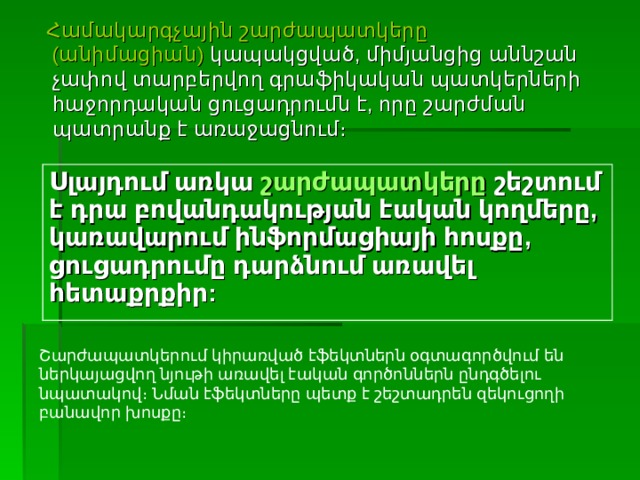 Շարժապատկերում կիրառված էֆեկտներն օգտագործվում են ներկայացվող նյութի առավել էական գործոններն ընդգծելու նպատակով։ Նման էֆեկտները պետք է շեշտադրեն զեկուցողի բանավոր խոսքը։  Համակարգչային շարժապատկերը (անիմացիան)  կապակցված, միմյանցից աննշան չափով տարբերվող գրաֆիկական պատկերների հաջորդական ցուցադրումն է, որը շարժման պատրանք է առաջացնում։ Սլայդում առկա  շարժապատկերը  շեշտում է դրա բովանդակության էական կողմերը, կառավարում ինֆորմացիայի հոսքը, ցուցադրումը դարձնում առավել հետաքրքիր:  