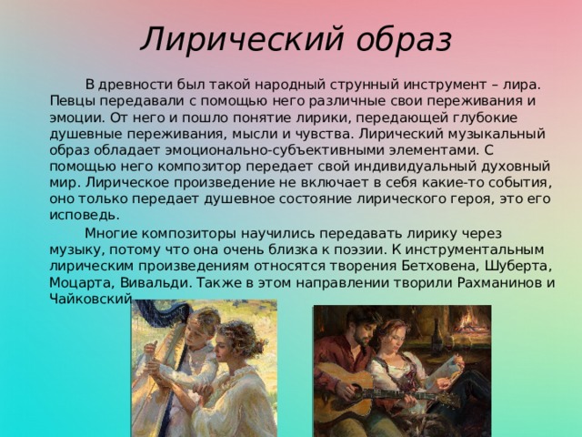 Лирический образ  В древности был такой народный струнный инструмент – лира. Певцы передавали с помощью него различные свои переживания и эмоции. От него и пошло понятие лирики, передающей глубокие душевные переживания, мысли и чувства. Лирический музыкальный образ обладает эмоционально-субъективными элементами. С помощью него композитор передает свой индивидуальный духовный мир. Лирическое произведение не включает в себя какие-то события, оно только передает душевное состояние лирического героя, это его исповедь.  Многие композиторы научились передавать лирику через музыку, потому что она очень близка к поэзии. К инструментальным лирическим произведениям относятся творения Бетховена, Шуберта, Моцарта, Вивальди. Также в этом направлении творили Рахманинов и Чайковский. 