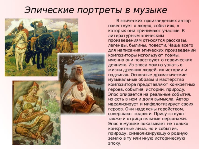 Эпические портреты в музыке  В эпических произведениях автор повествует о людях, событиях, в которых они принимают участие. К литературным эпическим произведениям относятся рассказы, легенды, былины, повести. Чаще всего для написания эпических произведений композиторы используют поэмы, именно они повествуют о героических деяниях. Из эпоса можно узнать о жизни древних людей, их истории и подвигах. Основные драматические музыкальные образы и мастерство композитора представляют конкретных героев, события, истории, природу. Эпос опирается на реальные события, но есть в нем и доля вымысла. Автор идеализирует и мифологизирует своих героев. Они наделены геройством, совершают подвиги. Присутствуют также и отрицательные персонажи. Эпос в музыке показывает не только конкретные лица, но и события, природу, символизирующую родную землю в ту или иную историческую эпоху. 