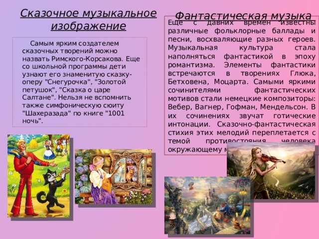 Сказочное музыкальное изображение Фантастическая музыка Еще с давних времен известны различные фольклорные баллады и песни, восхваляющие разных героев. Музыкальная культура стала наполняться фантастикой в эпоху романтизма. Элементы фантастики встречаются в творениях Глюка, Бетховена, Моцарта. Самыми яркими сочинителями фантастических мотивов стали немецкие композиторы: Вебер, Вагнер, Гофман, Мендельсон. В их сочинениях звучат готические интонации. Сказочно-фантастическая стихия этих мелодий переплетается с темой противостояния человека окружающему миру.  Самым ярким создателем сказочных творений можно назвать Римского-Корсакова. Еще со школьной программы дети узнают его знаменитую сказку-оперу 