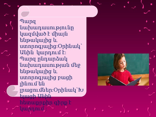 Պարզ նախադասությունը կազմված է միայն ենթակայից և ստորոգյալից:Օրինակ՝ Անին կարդում է: Պարզ ընդարձակ նախադասության մեջ ենթակայից և ստորոգյալից բացի լինում են լրացումներ:Օրինակ՝Խելացի Անին հետաքրքիր գիրք է կարդում : 