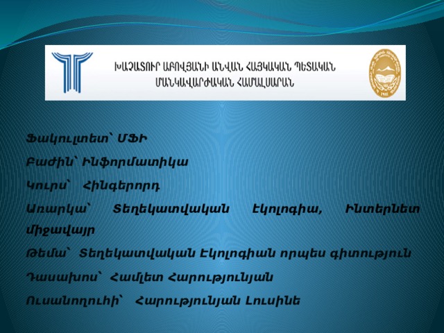 Ֆակուլտետ՝ ՄՖԻ Բաժին՝ Ինֆորմատիկա Կուրս՝ Հինգերորդ Առարկա՝ Տեղեկատվական էկոլոգիա, Ինտերնետ միջավայր Թեմա՝ Տեղեկատվական Էկոլոգիան որպես գիտություն Դասախոս՝ Համլետ Հարությունյան Ուսանողուհի՝ Հարությունյան Լուսինե 