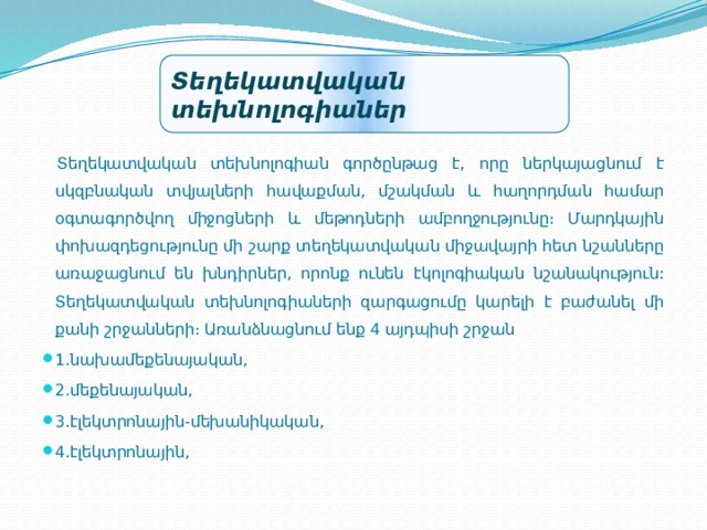 Տեղեկատվական տեխնոլոգիաներ  Տեղեկատվական տեխնոլոգիան գործընթաց է, որը ներկայացնում է սկզբնական տվյալների հավաքման, մշակման և հաղորդման համար օգտագործվող միջոցների և մեթոդների ամբողջությունը։ Մարդկային փոխազդեցությունը մի շարք տեղեկատվական միջավայրի հետ նշանները առաջացնում են խնդիրներ, որոնք ունեն էկոլոգիական նշանակություն: Տեղեկատվական տեխնոլոգիաների զարգացումը կարելի է բաժանել մի քանի շրջանների։ Առանձնացնում ենք 4 այդպիսի շրջան 1.նախամեքենայական, 2.մեքենայական, 3.էլեկտրոնային-մեխանիկական, 4.էլեկտրոնային, 