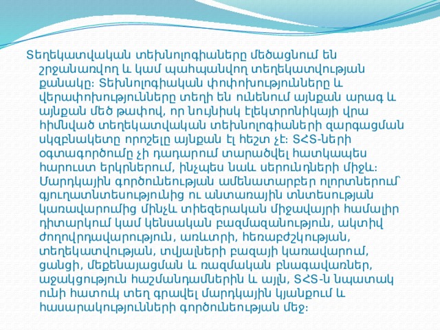 Տեղեկատվական տեխնոլոգիաները մեծացնում են շրջանառվող և կամ պահպանվող տեղեկատվության քանակը։ Տեխնոլոգիական փոփոխությունները և վերափոխությունները տեղի են ունենում այնքան արագ և այնքան մեծ թափով, որ նույնիսկ էլեկտրոնիկայի վրա հիմնված տեղեկատվական տեխնոլոգիաների զարգացման սկզբնակետը որոշելը այնքան էլ հեշտ չէ։ ՏՀՏ-ների օգտագործումը չի դադարում տարածվել հատկապես հարուստ երկրներում, ինչպես նաև սերունդների միջև։  Մարդկային գործունեության ամենատարբեր ոլորտներում՝ գյուղատնտեսությունից ու անտառային տնտեսության կառավարումից մինչև տիեզերական միջավայրի համալիր դիտարկում կամ կենսական բազմազանություն, ակտիվ ժողովրդավարություն, առևտրի, հեռաբժշկության, տեղեկատվության, տվյալների բազայի կառավարում, ցանցի, մեքենայացման և ռազմական բնագավառներ, աջակցություն հաշմանդամներին և այլն, ՏՀՏ-ն նպատակ ունի հատուկ տեղ գրավել մարդկային կյանքում և հասարակությունների գործունեության մեջ։ 