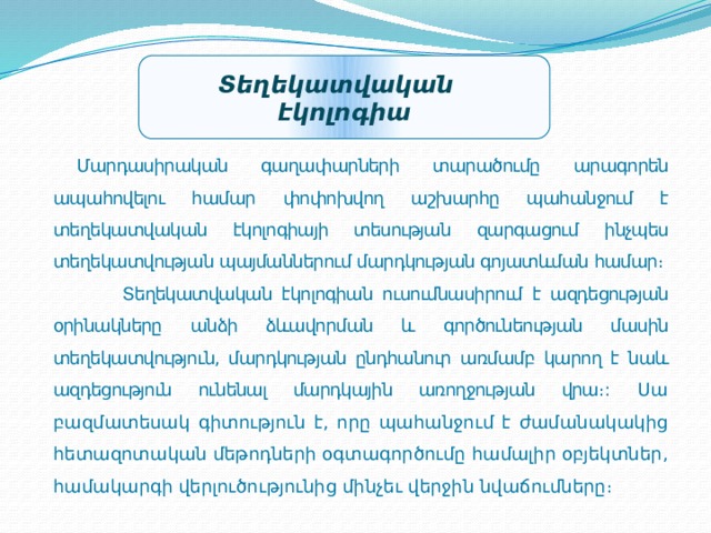 Տեղեկատվական էկոլոգիա  Մարդասիրական գաղափարների տարածումը արագորեն ապահովելու համար փոփոխվող աշխարհը պահանջում է տեղեկատվական էկոլոգիայի տեսության զարգացում ինչպես տեղեկատվության պայմաններում մարդկության գոյատևման համար։ Տեղեկատվական էկոլոգիան ուսումնասիրում է ազդեցության օրինակները անձի ձևավորման և գործունեության մասին տեղեկատվություն, մարդկության ընդհանուր առմամբ կարող է նաև ազդեցություն ունենալ մարդկային առողջության վրա։ : Սա բազմատեսակ գիտություն է, որը պահանջում է ժամանակակից հետազոտական ​​մեթոդների օգտագործումը համալիր օբյեկտներ, համակարգի վերլուծությունից մինչեւ վերջին նվաճումները։ 