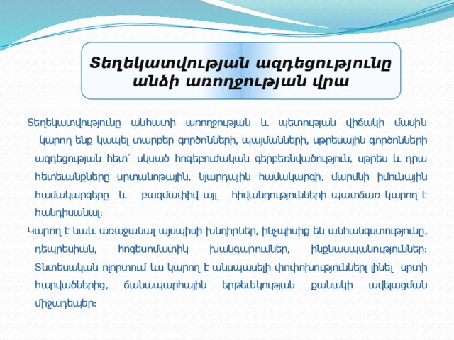 Տեղեկատվության ազդեցությունը անձի առողջության վրա Տեղեկատվությունը անհատի առողջության և պետության վիճակի մասին  կարող ենք կապել տարբեր գործոնների, պայմանների, սթրեսային գործոնների ազդեցության հետ` սկսած հոգեբուժական գերբեռնվածություն, սթրես և դրա հետեւանքները սրտանոթային, նյարդային համակարգի, մարմնի իմունային համակարգերը և բազմափիվ այլ հիվանդությունների պատճառ կարող է հանդիսանալ։ Կարող է նաև առաջանալ այսպիսի խնդիրներ, ինչպիսիք են անհանգստությունը, դեպրեսիան, հոգեսոմատիկ խանգարումներ, ինքնասպանություններ։ Տնտեսական ոլորտում ևս կարող է անսպասելի փոփոխություններլ լինել սրտի հարվածներից, ճանապարհային երթեւեկության քանակի ավելացման միջադեպեր։   