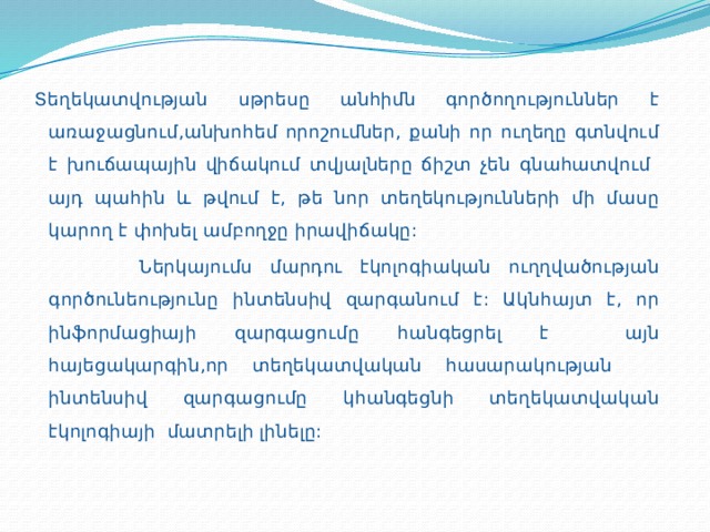 Տեղեկատվության սթրեսը անհիմն գործողություններ է առաջացնում,անխոհեմ որոշումներ, քանի որ ուղեղը գտնվում է խուճապային վիճակում տվյալները ճիշտ չեն գնահատվում այդ պահին և թվում է, թե նոր տեղեկությունների մի մասը կարող է փոխել ամբողջը իրավիճակը:  Ներկայումս մարդու էկոլոգիական ուղղվածության գործունեությունը ինտենսիվ զարգանում է: Ակնհայտ է, որ ինֆորմացիայի զարգացումը հանգեցրել է այն հայեցակարգին,որ տեղեկատվական հասարակության ինտենսիվ զարգացումը կհանգեցնի տեղեկատվական էկոլոգիայի մատրելի լինելը: 