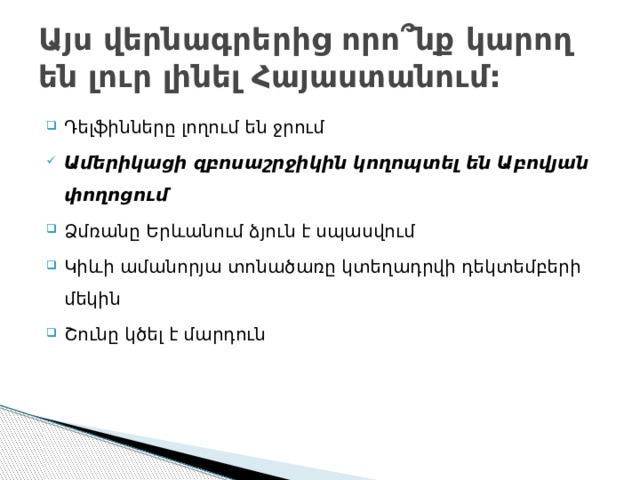 Այս վերնագրերից որո ՞ նք կարող են լուր լինել Հայաստանում: Դելֆինները լողում են ջրում Ամերիկացի զբոսաշրջիկին կողոպտել են Աբովյան փողոցում Ձմռանը Երևանում ձյուն է սպասվում Կիևի ամանորյա տոնածառը կտեղադրվի դեկտեմբերի մեկին Շունը կծել է մարդուն 