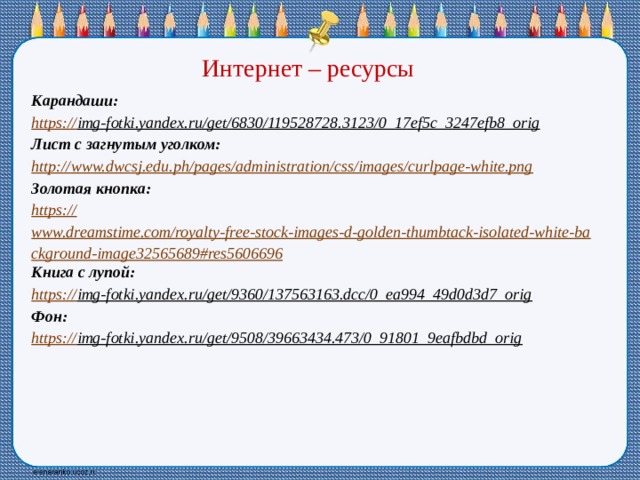 Интернет – ресурсы Карандаши: https:// img-fotki.yandex.ru/get/6830/119528728.3123/0_17ef5c_3247efb8_orig  Лист с загнутым уголком: http:// www.dwcsj.edu.ph/pages/administration/css/images/curlpage-white.png Золотая кнопка: https:// www.dreamstime.com/royalty-free-stock-images-d-golden-thumbtack-isolated-white-background-image32565689#res5606696 Книга с лупой: https:// img-fotki.yandex.ru/get/9360/137563163.dcc/0_ea994_49d0d3d7_orig  Фон: https:// img-fotki.yandex.ru/get/9508/39663434.473/0_91801_9eafbdbd_orig  