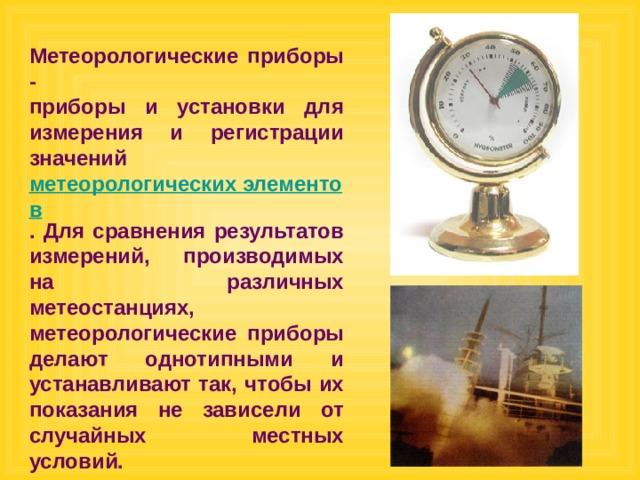 Метеорологические приборы - приборы и установки для измерения и регистрации значений метеорологических элементов . Для сравнения результатов измерений, производимых на различных метеостанциях, метеорологические приборы делают однотипными и устанавливают так, чтобы их показания не зависели от случайных местных условий. 