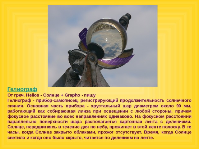 Гелиограф От греч. Helios - Солнце + Grapho - пишу Гелиограф - прибор-самописец, регистрирующий продолжительность солнечного сияния. Основная часть прибора - хрустальный шар диаметром около 90 мм, работающий как собирающая линза при освещении с любой стороны, причем фокусное расстояние во всех направлениях одинаково. На фокусном расстоянии параллельно поверхности шара располагается картонная лента с делениями. Солнце, передвигаясь в течение дня по небу, прожигает в этой ленте полоску. В те часы, когда Солнце закрыто облаками, прожог отсутствует. Время, когда Солнце светило и когда оно было скрыто, читается по делениям на ленте.  
