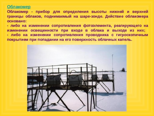 Облакомер Облакомер - прибор для определения высоты нижней и верхней границы облаков, поднимаемый на шаре-зонде. Действие облакомера основано:  - либо на изменении сопротивления фотоэлемента, реагирующего на изменении освещенности при входе в облака и выходе из них;  - либо на изменении сопротивления проводника с гигроскопичным покрытием при попадании на его поверхность облачных капель.  