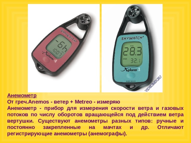 Анемометр  От греч.Anemos - ветер + Metreo - измеряю Анемометр - прибор для измерения скорости ветра и газовых потоков по числу оборотов вращающейся под действием ветра вертушки. Существуют анемометры разных типов: ручные и постоянно закрепленные на мачтах и др. Отличают регистрирующие анемометры (анемографы).  