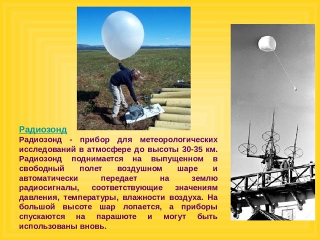 Радиозонд Радиозонд - прибор для метеорологических исследований в атмосфере до высоты 30-35 км. Радиозонд поднимается на выпущенном в свободный полет воздушном шаре и автоматически передает на землю радиосигналы, соответствующие значениям давления, температуры, влажности воздуха. На большой высоте шар лопается, а приборы спускаются на парашюте и могут быть использованы вновь.  