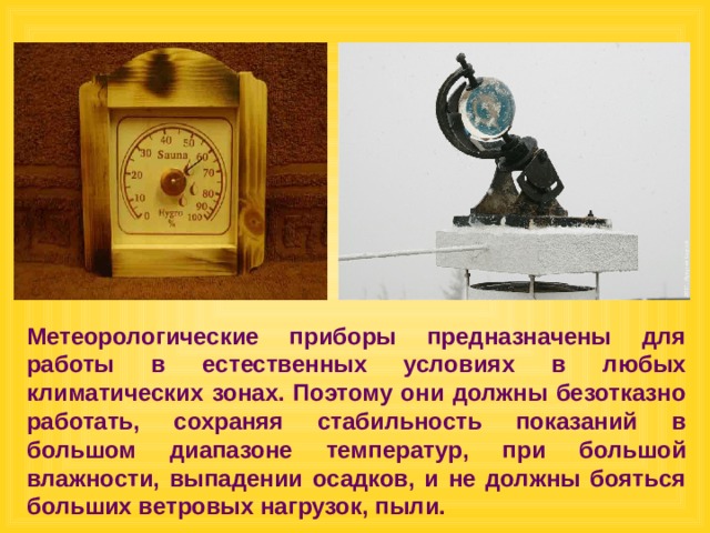 Метеорологические приборы предназначены для работы в естественных условиях в любых климатических зонах. Поэтому они должны безотказно работать, сохраняя стабильность показаний в большом диапазоне температур, при большой влажности, выпадении осадков, и не должны бояться больших ветровых нагрузок, пыли. 