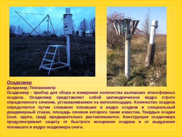 Осадкомер  Дождемер; Плювиометр Осадкомер - прибор для сбора и измерения количества выпавших атмосферных осадков. Осадкомер представляет собой цилиндрическое ведро строго определенного сечения, устанавливаемое на метеоплощадке. Количество осадков определяется путем сливания попавших в ведро осадков в специальный дождемерный стакан, площадь сечения которого также известна. Твердые осадки (снег, крупа, град) предварительно растапливаются. Конструкция осадкомера предусматривает защиту от быстрого испарения осадков и от выдувания попавшего в ведро осадкомера снега.  