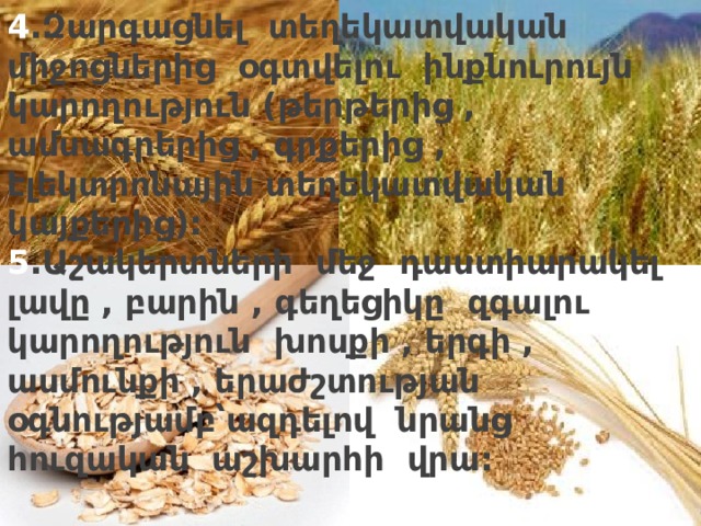 4 .Զարգացնել տեղեկատվական միջոցներից օգտվելու ինքնուրույն կարողություն (թերթերից , ամսագրերից , գրքերից , էլեկտրոնային տեղեկատվական կայքերից):  5 .Աշակերտների մեջ դաստիարակել լավը , բարին , գեղեցիկը զգալու կարողություն խոսքի , երգի , ասմունքի , երաժշտության օգնությամբ՝ազդելով նրանց հուզական աշխարհի վրա:   