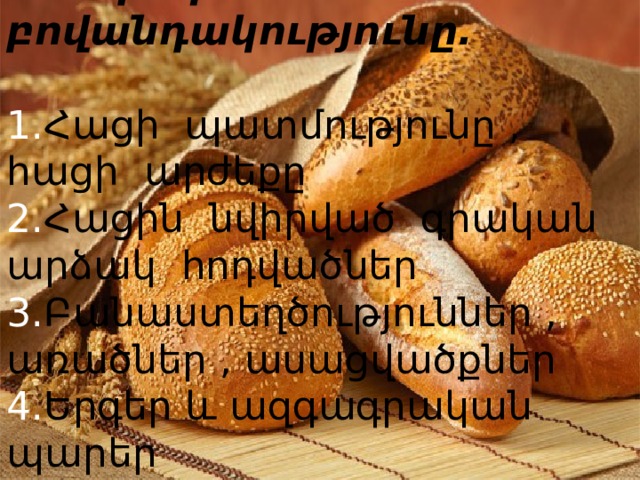 Հանդեսի բովանդակությունը.   1. Հացի պատմությունը , հացի արժեքը  2. Հացին նվիրված գրական արձակ հոդվածներ  3. Բանաստեղծություններ , առածներ , ասացվածքներ  4. Երգեր և ազգագրական պարեր   