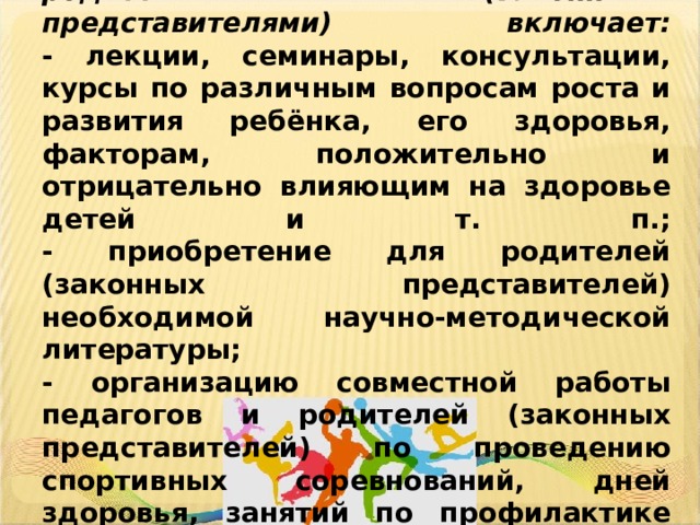   Просветительская работа с родителями (законными представителями) включает:  - лекции, семинары, консультации, курсы по различным вопросам роста и развития ребёнка, его здоровья, факторам, положительно и отрицательно влияющим на здоровье детей и т. п.;  - приобретение для родителей (законных представителей) необходимой научно-методической литературы;  - организацию совместной работы педагогов и родителей (законных представителей) по проведению спортивных соревнований, дней здоровья, занятий по профилактике вредных привычек и т. п.      