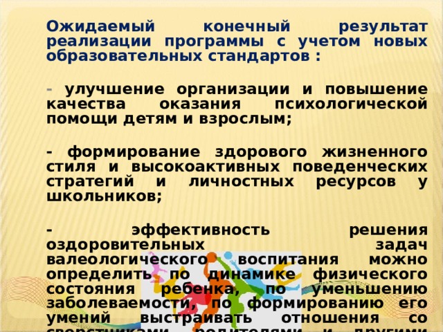 Ожидаемый конечный результат реализации программы с учетом новых образовательных стандартов :  - улучшение организации и повышение качества оказания психологической помощи детям и взрослым;  - формирование здорового жизненного стиля и высокоактивных поведенческих стратегий и личностных ресурсов у школьников;  - эффективность решения оздоровительных задач валеологического воспитания можно определить по динамике физического состояния ребенка, по уменьшению заболеваемости, по формированию его умений выстраивать отношения со сверстниками, родителями и другими людьми, по проявлениям сострадания, стремления помочь окружающим, по снижению уровня тревожности и агрессивности.    