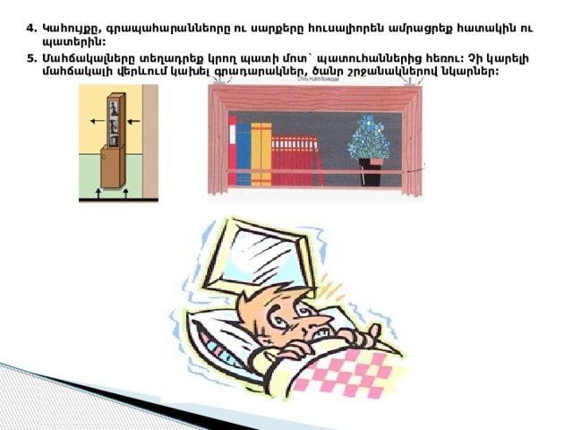 4. Կահույքը, գրապահարաննեորը ու սարքերը հուսալիորեն ամրացրեք հատակին ու պատերին: 5. Մահճակալները տեղադրեք կրող պատի մոտ` պատուհաններից հեռու: Չի կարելի մահճակալի վերևում կախել գրադարակներ, ծանր շրջանակներով նկարներ: 