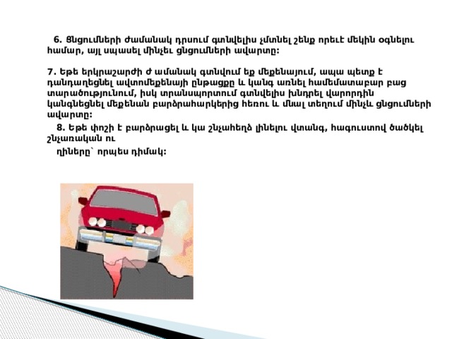  6. Ցնցումների ժամանակ դրսում գտնվելիս չմտնել շենք որեւէ մեկին օգնելու համար, այլ սպասել մինչեւ ցնցումների ավարտը:   7. Եթե երկրաշարժի ժ ամանակ գտնվում եք մեքենայում, ապա պետք է դանդաղեցնել ավտոմեքենայի ընթացքը և կանգ առնել համեմատաբար բաց տարածությունում, իսկ տրանսպորտում գտնվելիս խնդրել վարորդին կանգնեցնել մեքենան բարձրահարկերից հեռու և մնալ տեղում մինչև ցնցումների ավարտը:  8. Եթե փոշի է բարձրացել և կա շնչահեղձ լինելու վտանգ, հագուստով ծածկել շնչառական ու  ղիները` որպես դիմակ: 