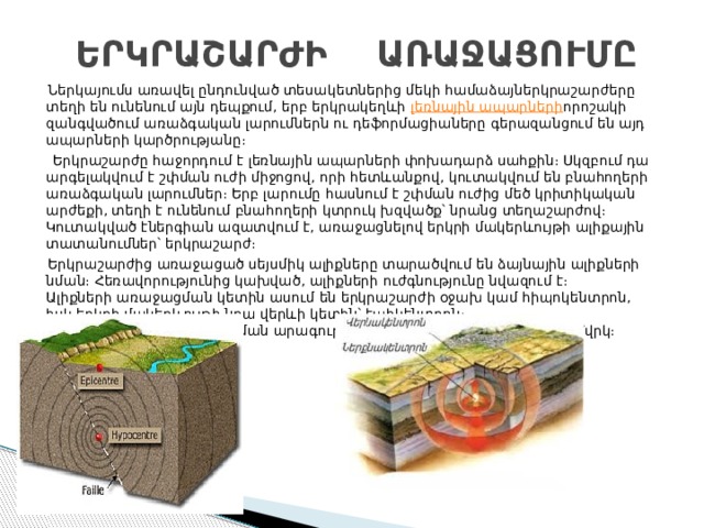  ԵՐԿՐԱՇԱՐԺԻ ԱՌԱՋԱՑՈՒՄԸ  Ներկայումս առավել ընդունված տեսակետներից մեկի համաձայներկրաշարժերը տեղի են ունենում այն դեպքում, երբ երկրակեղևի  լեռնային ապարների որոշակի զանգվածում առաձգական լարումներն ու դեֆորմացիաները գերազանցում են այդ ապարների կարծրությանը։  Երկրաշարժը հաջորդում է լեռնային ապարների փոխադարձ սահքին։ Սկզբում դա արգելակվում է շփման ուժի միջոցով, որի հետևանքով, կուտակվում են բնահողերի առաձգական լարումներ։ Երբ լարումը հասնում է շփման ուժից մեծ կրիտիկական արժեքի, տեղի է ունենում բնահողերի կտրուկ խզվածք՝ նրանց տեղաշարժով։ Կուտակված էներգիան ազատվում է, առաջացնելով երկրի մակերևույթի ալիքային տատանումներ՝ երկրաշարժ։  Երկրաշարժից առաջացած սեյսմիկ ալիքները տարածվում են ձայնային ալիքների նման։ Հեռավորությունից կախված, ալիքների ուժգնությունը նվազում է։  Ալիքների առաջացման կետին ասում են երկրաշարժի օջախ կամ հիպոկենտրոն, իսկ երկրի մակերևույթի նրա վերևի կետին՝ էպիկենտրոն։  Սեյսմիկ ալիքների տարածման արագությունը կարող է հասնել մինչև 8 կմ/վրկ։ 